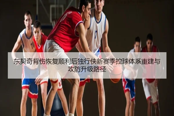 东契奇背伤恢复顺利后独行侠新赛季控球体系重建与攻防升级路径